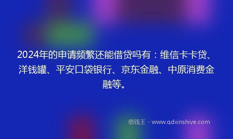 2024年的申请频繁还能借贷吗有：维信卡卡贷、洋钱罐、平安口袋银行、京东金融、中原消费金融等。