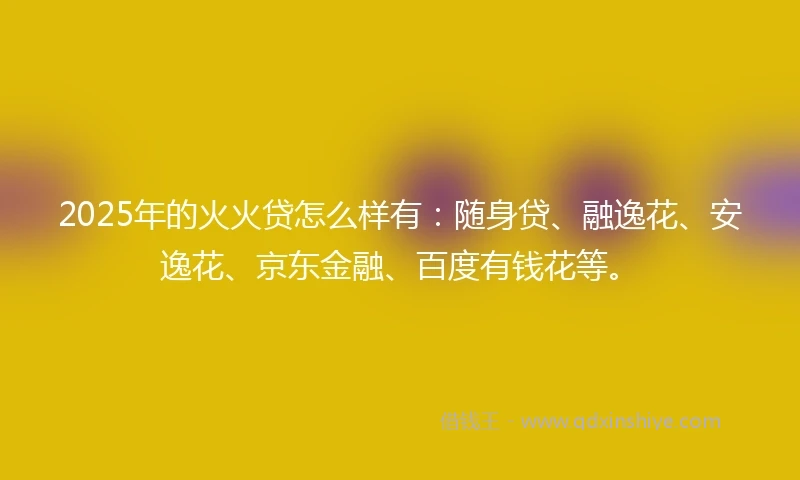 2025年的火火贷怎么样有：随身贷、融逸花、安逸花、京东金融、百度有钱花等。
