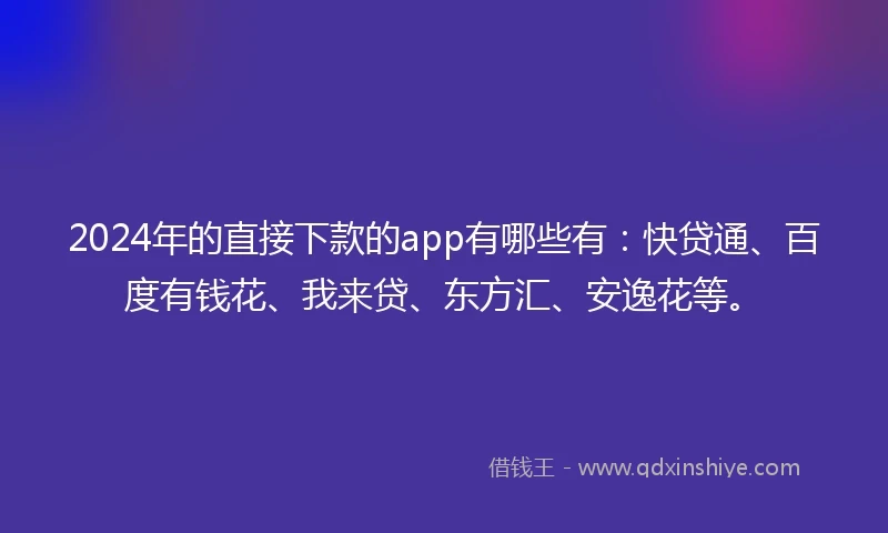 2024年的直接下款的app有哪些有：快贷通、百度有钱花、我来贷、东方汇、安逸花等。
