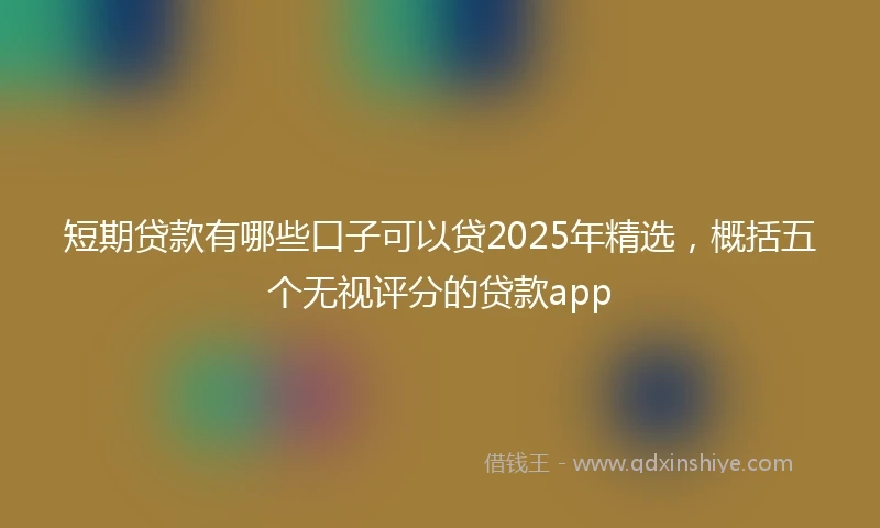 短期贷款有哪些口子可以贷2025年精选，概括五个无视评分的贷款app
