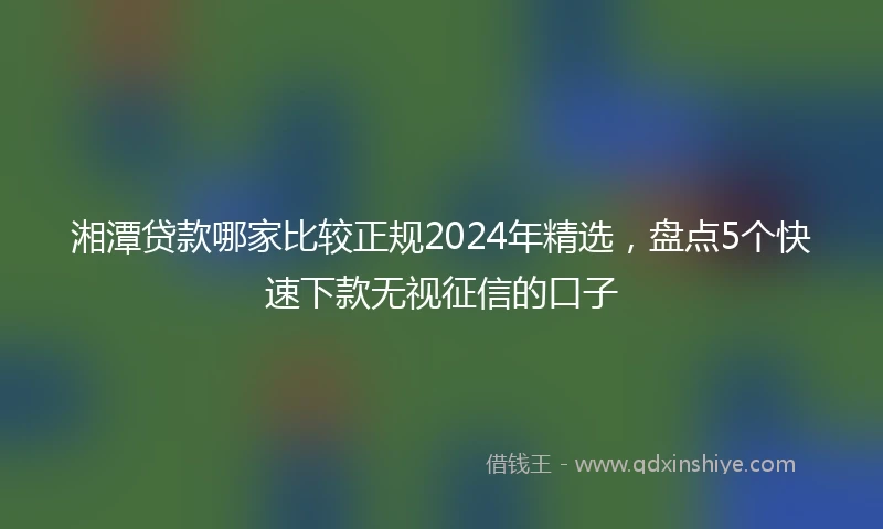 湘潭贷款哪家比较正规2024年精选，盘点5个快速下款无视征信的口子