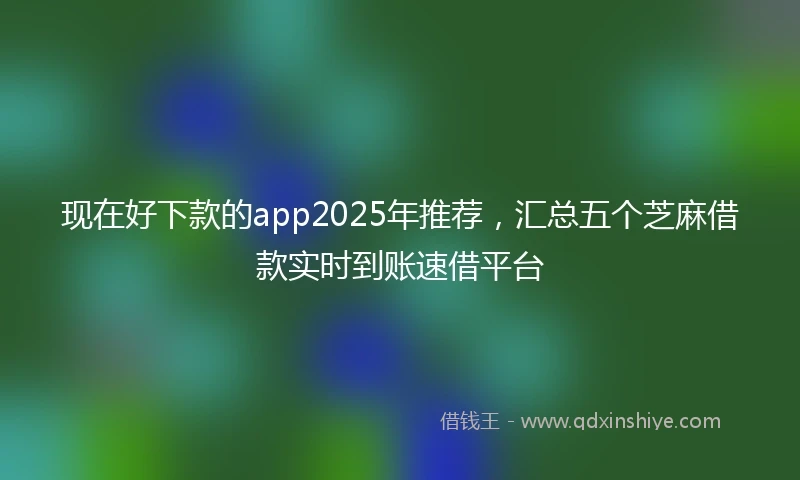 现在好下款的app2025年推荐，汇总五个芝麻借款实时到账速借平台