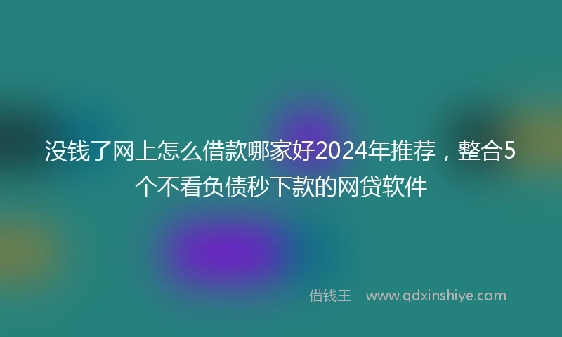 没钱了网上怎么借款哪家好2024年推荐，整合5个不看负债秒下款的网贷软件