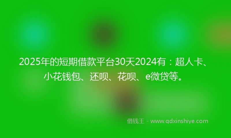 2025年的短期借款平台30天2024有：超人卡、小花钱包、还呗、花呗、e微贷等。
