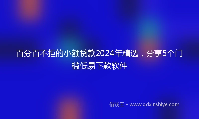 百分百不拒的小额贷款2024年精选，分享5个门槛低易下款软件
