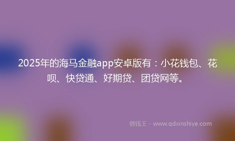 2025年的海马金融app安卓版有：小花钱包、花呗、快贷通、好期贷、团贷网等。