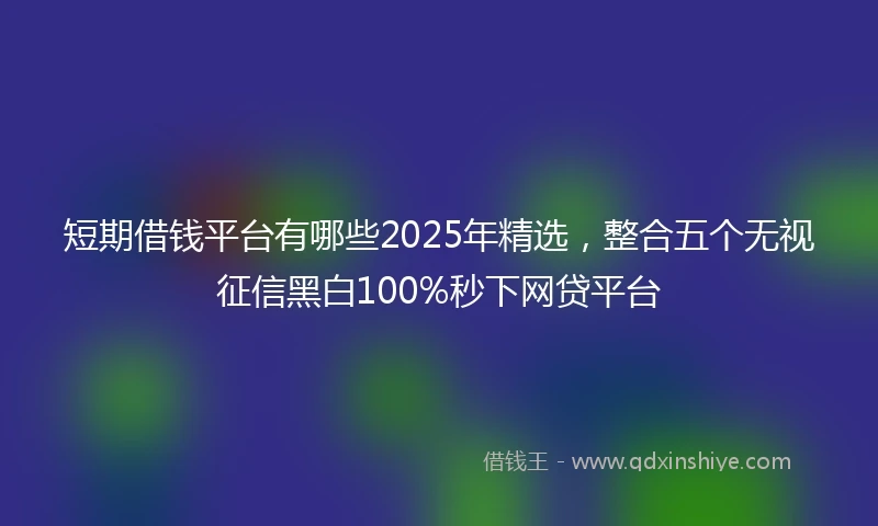 短期借钱平台有哪些2025年精选，整合五个无视征信黑白100%秒下网贷平台
