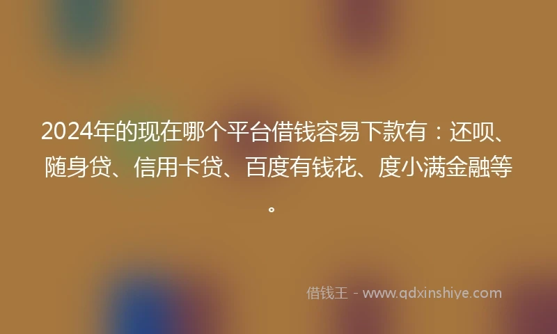 2024年的现在哪个平台借钱容易下款有：还呗、随身贷、信用卡贷、百度有钱花、度小满金融等。