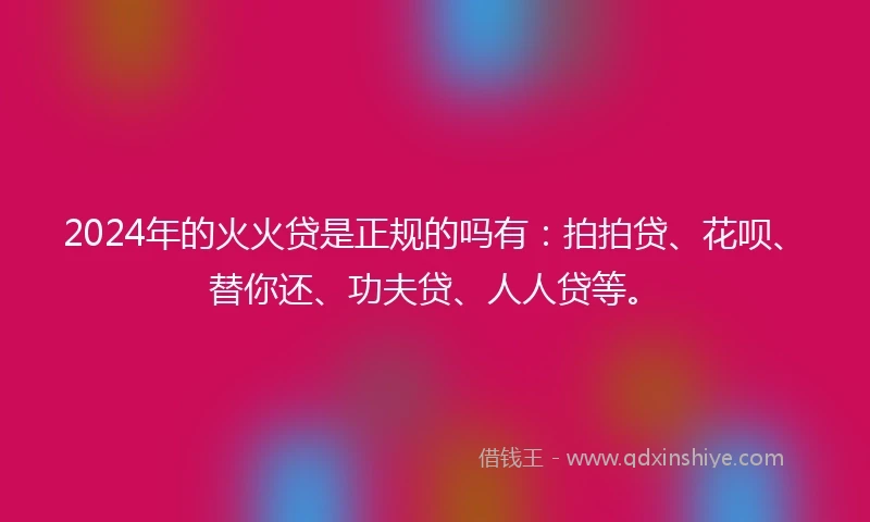 2024年的火火贷是正规的吗有：拍拍贷、花呗、替你还、功夫贷、人人贷等。