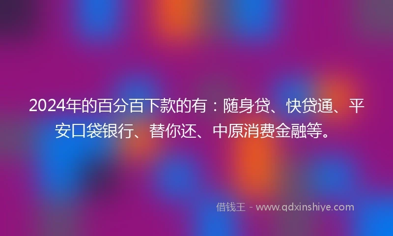 2024年的百分百下款的有：随身贷、快贷通、平安口袋银行、替你还、中原消费金融等。