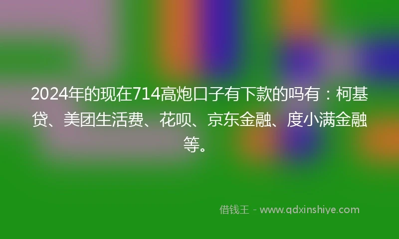 2024年的现在714高炮口子有下款的吗有：柯基贷、美团生活费、花呗、京东金融、度小满金融等。