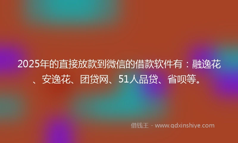 2025年的直接放款到微信的借款软件有：融逸花、安逸花、团贷网、51人品贷、省呗等。