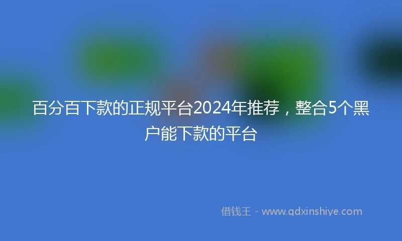 百分百下款的正规平台2024年推荐，整合5个黑户能下款的平台