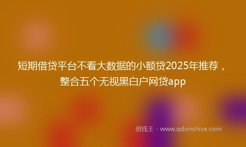 短期借贷平台不看大数据的小额贷2025年推荐，整合五个无视黑白户网贷app