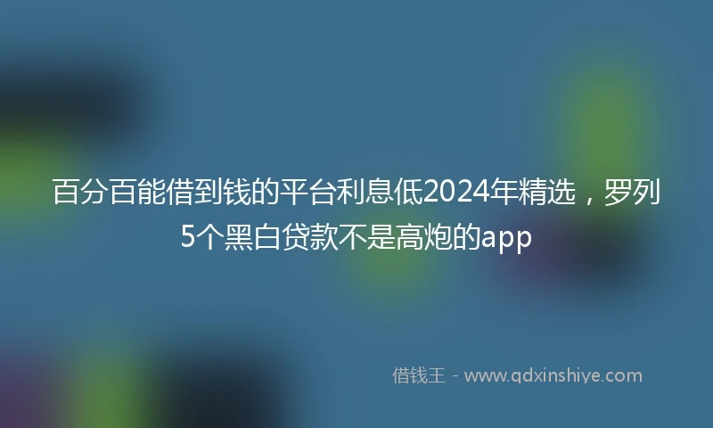百分百能借到钱的平台利息低2024年精选，罗列5个黑白贷款不是高炮的app