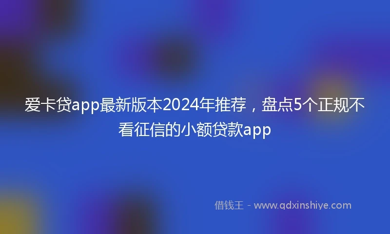 爱卡贷app最新版本2024年推荐，盘点5个正规不看征信的小额贷款app