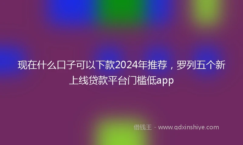 现在什么口子可以下款2024年推荐，罗列五个新上线贷款平台门槛低app