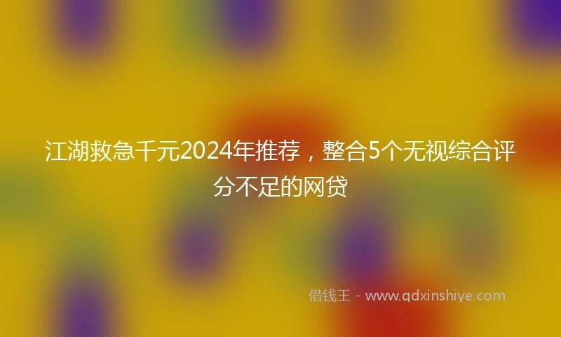 江湖救急千元2024年推荐，整合5个无视综合评分不足的网贷