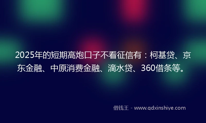 2025年的短期高炮口子不看征信有：柯基贷、京东金融、中原消费金融、滴水贷、360借条等。