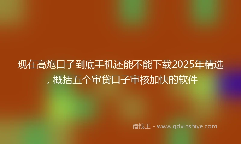 现在高炮口子到底手机还能不能下载2025年精选，概括五个审贷口子审核加快的软件