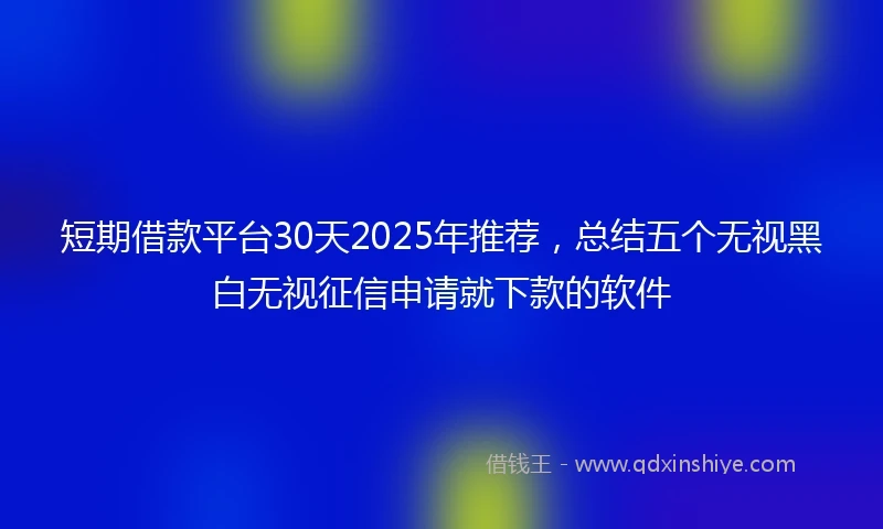 短期借款平台30天2025年推荐，总结五个无视黑白无视征信申请就下款的软件