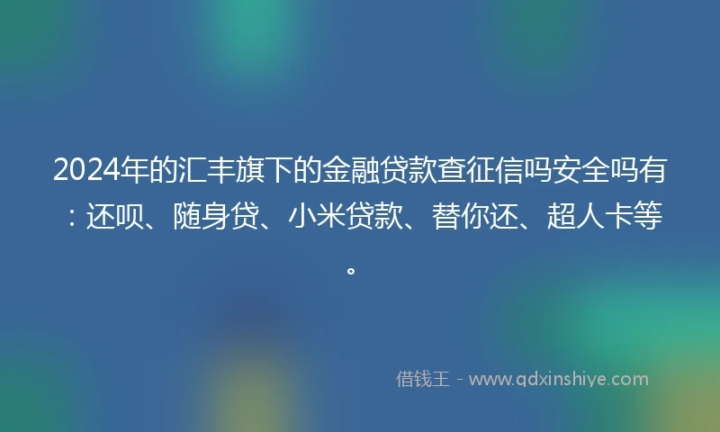 2024年的汇丰旗下的金融贷款查征信吗安全吗有：还呗、随身贷、小米贷款、替你还、超人卡等。