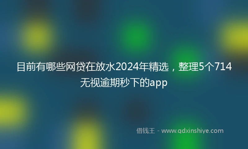 目前有哪些网贷在放水2024年精选，整理5个714无视逾期秒下的app
