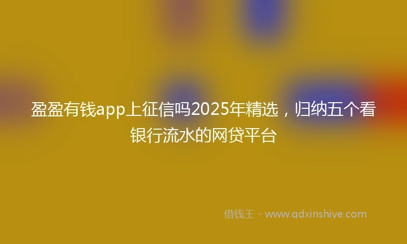 盈盈有钱app上征信吗2025年精选，归纳五个看银行流水的网贷平台