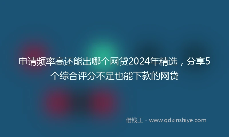 申请频率高还能出哪个网贷2024年精选，分享5个综合评分不足也能下款的网贷