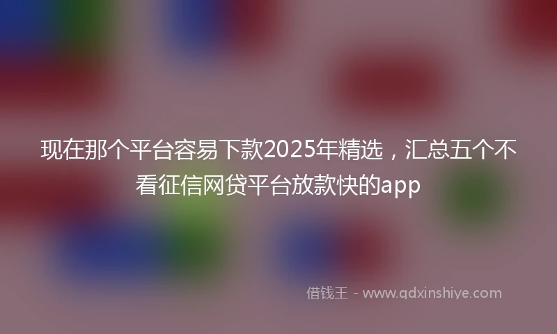 现在那个平台容易下款2025年精选，汇总五个不看征信网贷平台放款快的app