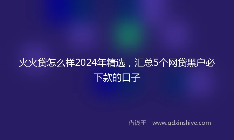 火火贷怎么样2024年精选，汇总5个网贷黑户必下款的口子