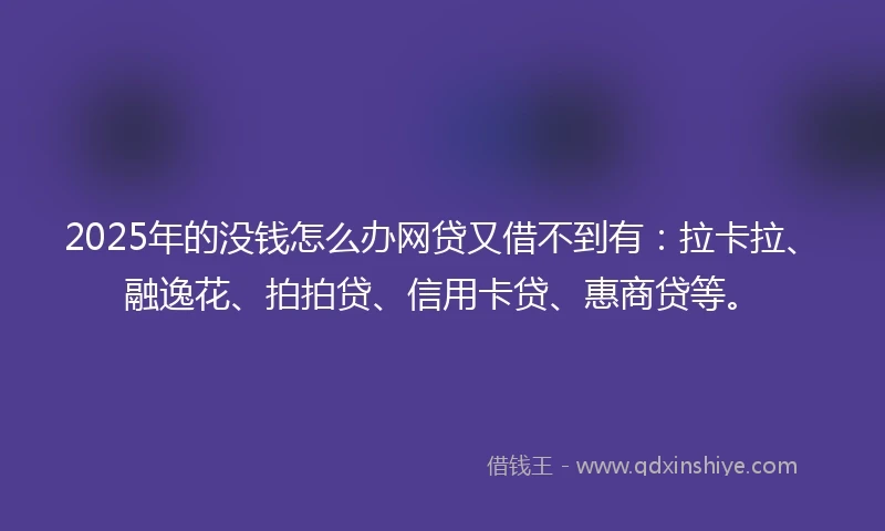 2025年的没钱怎么办网贷又借不到有：拉卡拉、融逸花、拍拍贷、信用卡贷、惠商贷等。