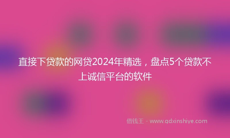 直接下贷款的网贷2024年精选，盘点5个贷款不上诚信平台的软件