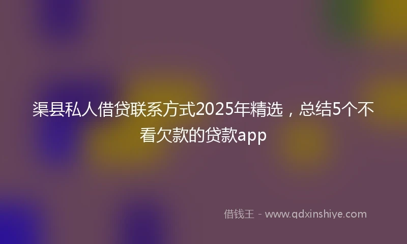 渠县私人借贷联系方式2025年精选，总结5个不看欠款的贷款app