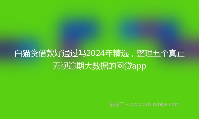 白猫贷借款好通过吗2024年精选，整理五个真正无视逾期大数据的网贷app
