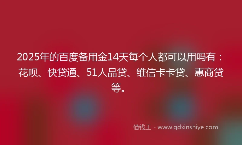 2025年的百度备用金14天每个人都可以用吗有：花呗、快贷通、51人品贷、维信卡卡贷、惠商贷等。
