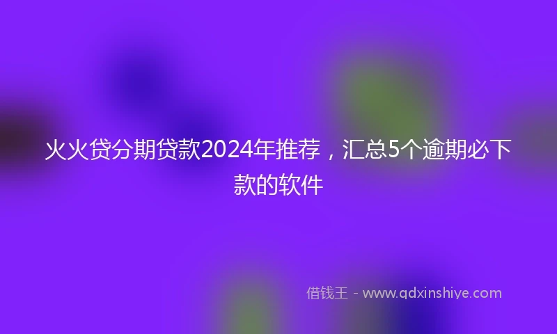 火火贷分期贷款2024年推荐，汇总5个逾期必下款的软件