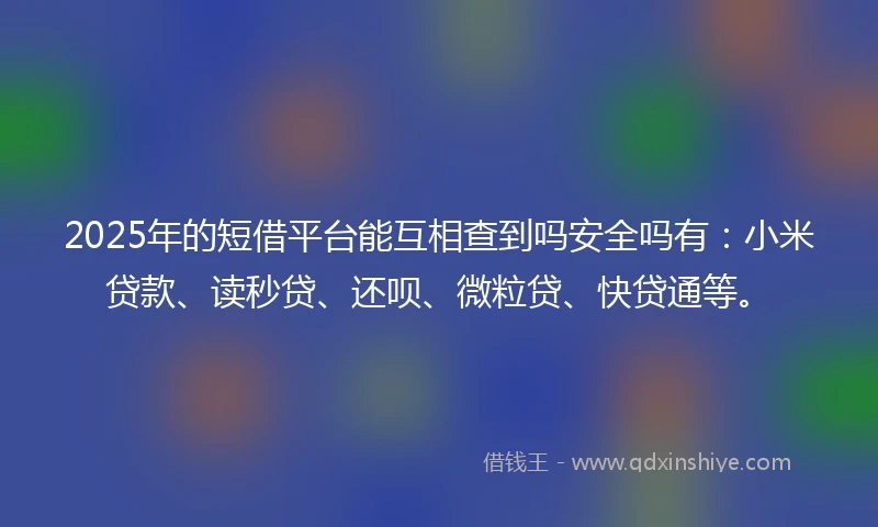 2025年的短借平台能互相查到吗安全吗有：小米贷款、读秒贷、还呗、微粒贷、快贷通等。