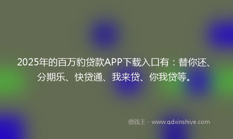 2025年的百万豹贷款APP下载入口有：替你还、分期乐、快贷通、我来贷、你我贷等。