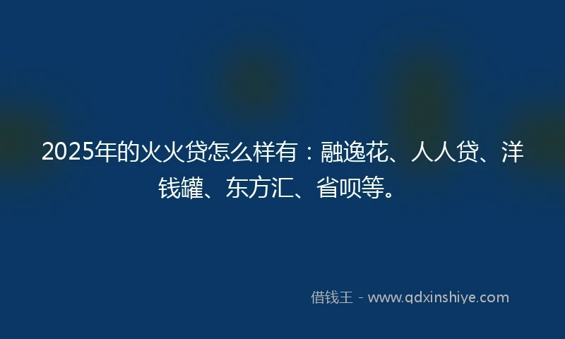 2025年的火火贷怎么样有：融逸花、人人贷、洋钱罐、东方汇、省呗等。