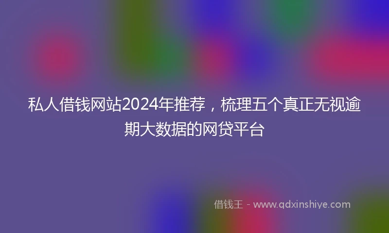 私人借钱网站2024年推荐，梳理五个真正无视逾期大数据的网贷平台