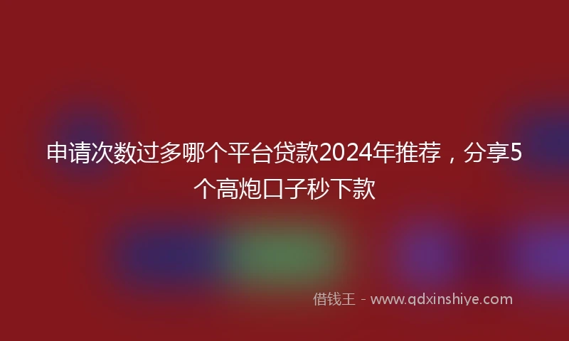 申请次数过多哪个平台贷款2024年推荐，分享5个高炮口子秒下款