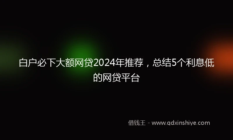 白户必下大额网贷2024年推荐，总结5个利息低的网贷平台