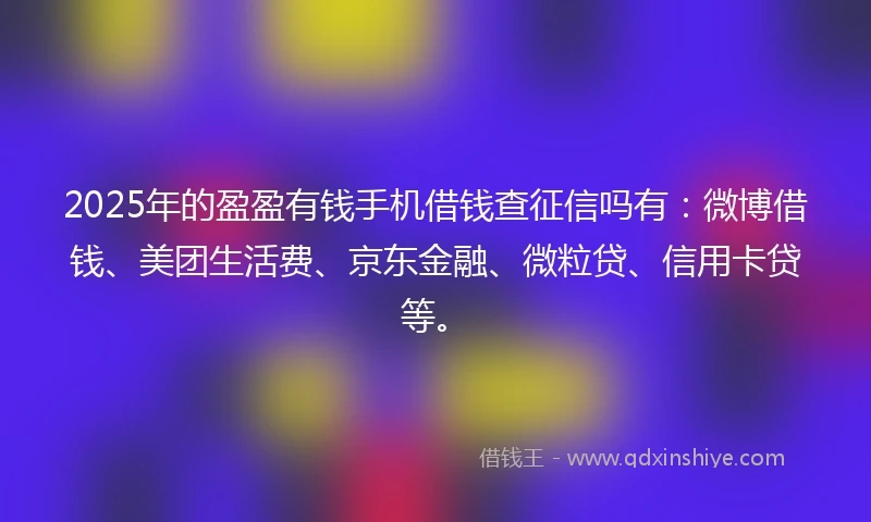 2025年的盈盈有钱手机借钱查征信吗有：微博借钱、美团生活费、京东金融、微粒贷、信用卡贷等。