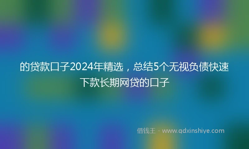 的贷款口子2024年精选，总结5个无视负债快速下款长期网贷的口子