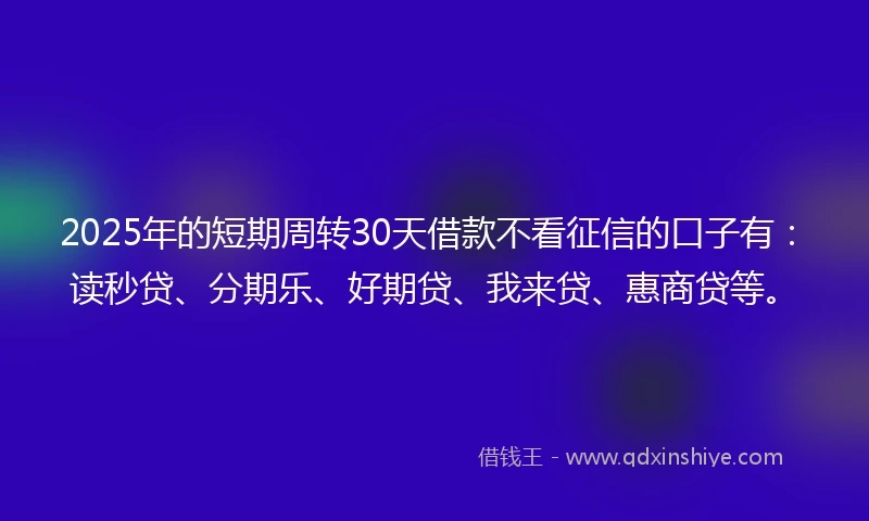 2025年的短期周转30天借款不看征信的口子有：读秒贷、分期乐、好期贷、我来贷、惠商贷等。