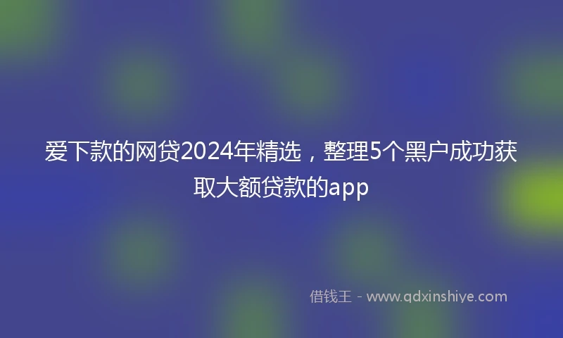 爱下款的网贷2024年精选，整理5个黑户成功获取大额贷款的app