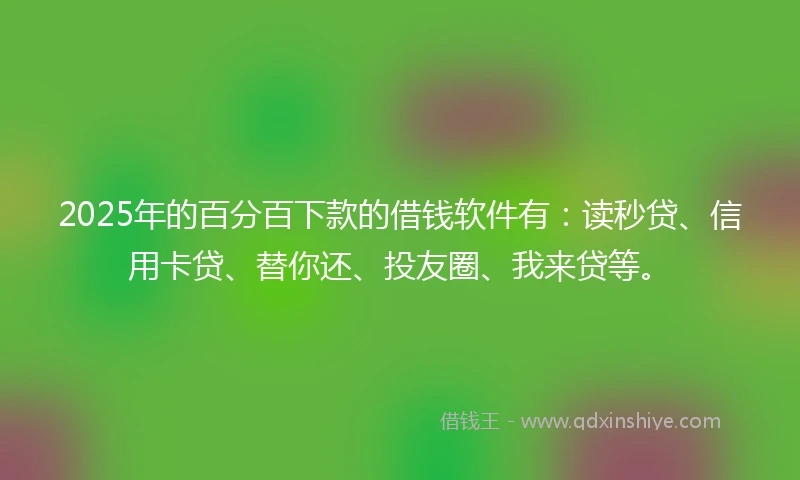 2025年的百分百下款的借钱软件有：读秒贷、信用卡贷、替你还、投友圈、我来贷等。
