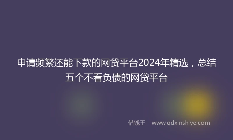 申请频繁还能下款的网贷平台2024年精选，总结五个不看负债的网贷平台