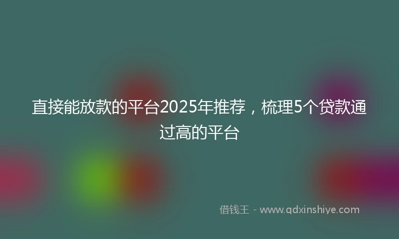 直接能放款的平台2025年推荐，梳理5个贷款通过高的平台